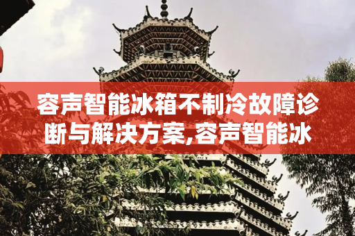 容声智能冰箱不制冷故障诊断与解决方案,容声智能冰箱不制冷怎么回事