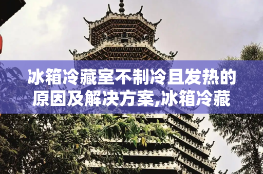 冰箱冷藏室不制冷且发热的原因及解决方案,冰箱冷藏室不制冷怎么回事发热