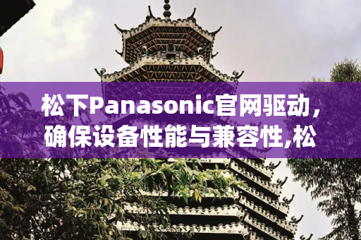 松下Panasonic官网驱动，确保设备性能与兼容性,松下panasonic官网驱动