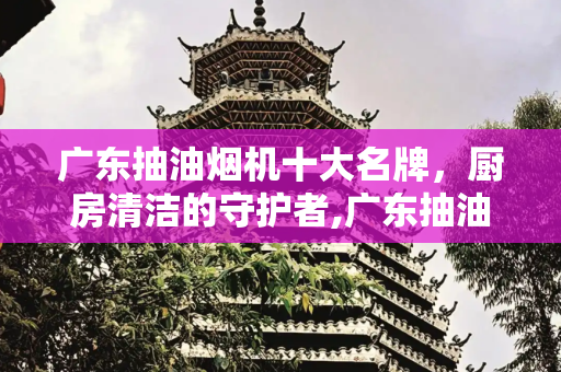 广东抽油烟机十大名牌，厨房清洁的守护者,广东抽油烟机十大名牌