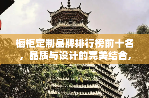橱柜定制品牌排行榜前十名，品质与设计的完美结合,橱柜定制品牌排行榜前十名