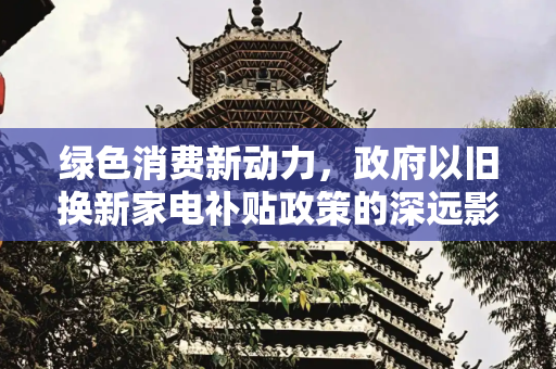 绿色消费新动力，政府以旧换新家电补贴政策的深远影响,政府以旧换新家电补贴政策