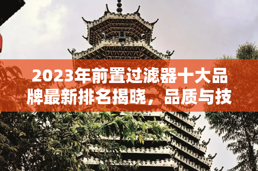 2023年前置过滤器十大品牌最新排名揭晓，品质与技术的较量,前置过滤器十大品牌最新排名