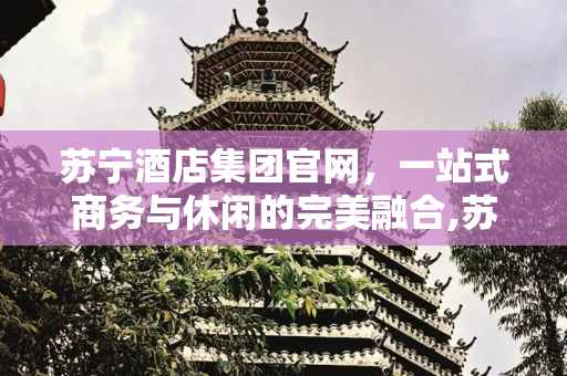 苏宁酒店集团官网，一站式商务与休闲的完美融合,苏宁酒店集团官网