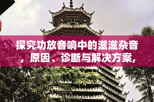 探究功放音响中的滋滋杂音，原因、诊断与解决方案,功放音响有杂音滋滋滋