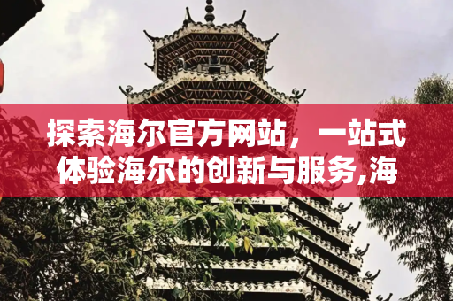 探索海尔官方网站，一站式体验海尔的创新与服务,海尔官方网站首页入口
