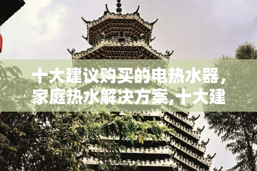 十大建议购买的电热水器，家庭热水解决方案,十大建议买的电热水器