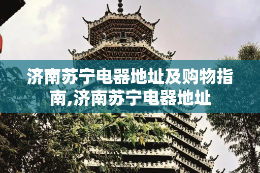 济南苏宁电器地址及购物指南,济南苏宁电器地址