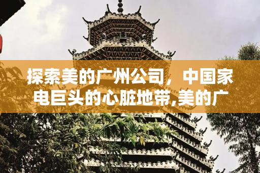 探索美的广州公司，中国家电巨头的心脏地带,美的广州公司在哪里