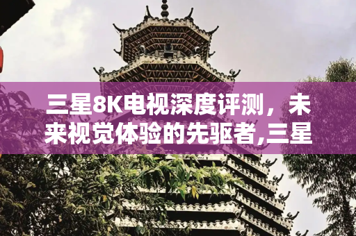 三星8K电视深度评测，未来视觉体验的先驱者,三星8k电视评测