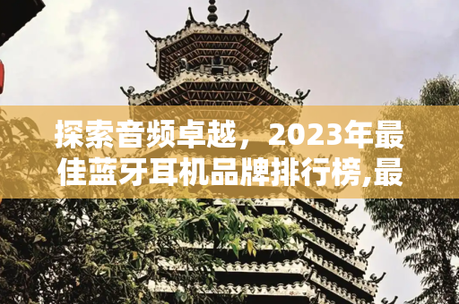 探索音频卓越，2023年最佳蓝牙耳机品牌排行榜,最好的蓝牙耳机品牌排行