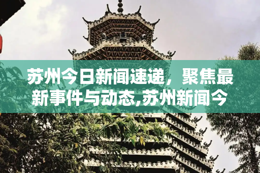 苏州今日新闻速递，聚焦最新事件与动态,苏州新闻今天最新消息新闻事件