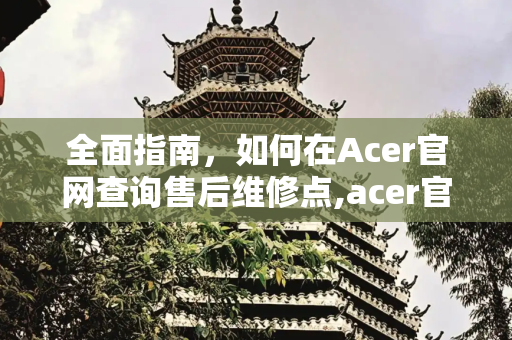 全面指南，如何在Acer官网查询售后维修点,acer官网售后维修点查询