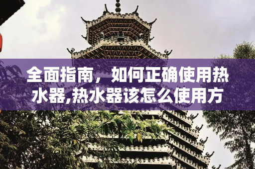 全面指南，如何正确使用热水器,热水器该怎么使用方法