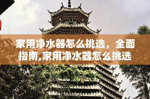 家用净水器怎么挑选，全面指南,家用净水器怎么挑选