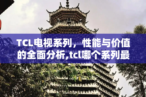 TCL电视系列，性能与价值的全面分析,tcl哪个系列最差