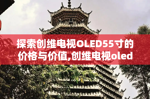 探索创维电视OLED55寸的价格与价值,创维电视oled55寸价格