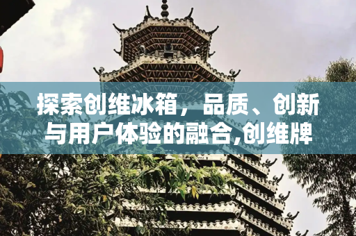 探索创维冰箱，品质、创新与用户体验的融合,创维牌子的冰箱咋样