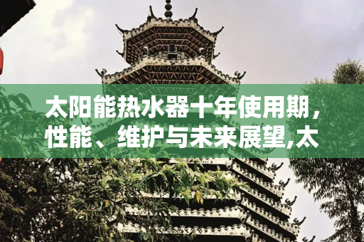 太阳能热水器十年使用期，性能、维护与未来展望,太阳能热水器十年了还能用吗