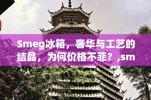 Smeg冰箱，奢华与工艺的结晶，为何价格不菲？,smeg冰箱为什么那么贵