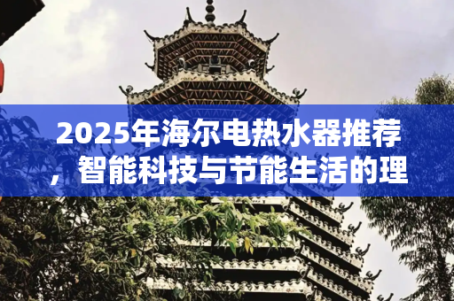 2025年海尔电热水器推荐，智能科技与节能生活的理想选择,2025海尔电热水器推荐