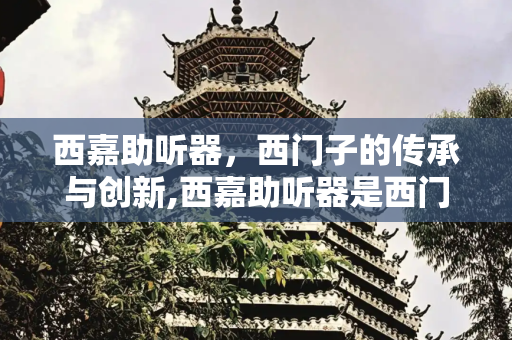 西嘉助听器，西门子的传承与创新,西嘉助听器是西门子吗