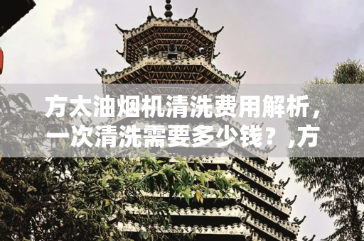 方太油烟机清洗费用解析，一次清洗需要多少钱？,方太油烟机清洗一次多少钱