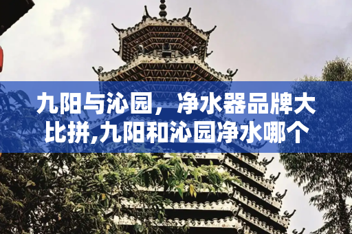 九阳与沁园，净水器品牌大比拼,九阳和沁园净水哪个好