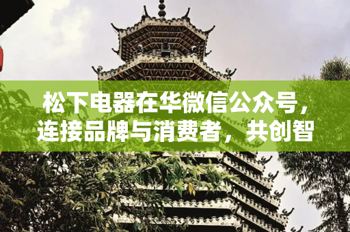 松下电器在华微信公众号，连接品牌与消费者，共创智能生活新篇章,松下电器在华微信公众号