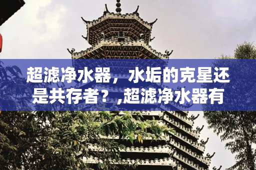 超滤净水器，水垢的克星还是共存者？,超滤净水器有水垢吗