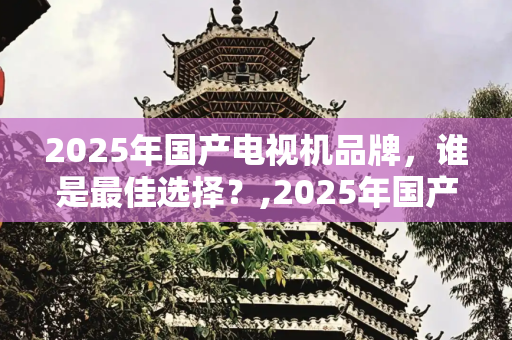 2025年国产电视机品牌，谁是最佳选择？,2025年国产电视机品牌哪个最好