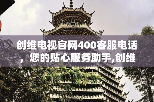 创维电视官网400客服电话，您的贴心服务助手,创维电视官网400客服电话