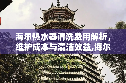 海尔热水器清洗费用解析，维护成本与清洁效益,海尔热水器清洗费用