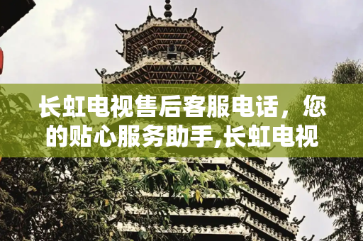 长虹电视售后客服电话，您的贴心服务助手,长虹电视售后客服电话