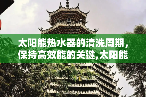 太阳能热水器的清洗周期，保持高效能的关键,太阳能热水器多久清洗一次