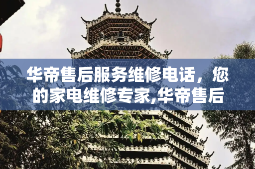 华帝售后服务维修电话，您的家电维修专家,华帝售后服务维修电话