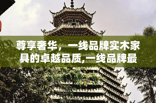 尊享奢华，一线品牌实木家具的卓越品质,一线品牌最好的实木家具