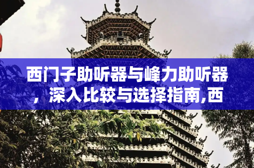 西门子助听器与峰力助听器，深入比较与选择指南,西门子助听器和峰力助听器哪个好