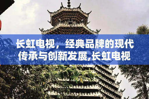 长虹电视，经典品牌的现代传承与创新发展,长虹电视还生产吗现在