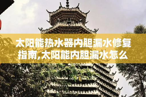 太阳能热水器内胆漏水修复指南,太阳能内胆漏水怎么修