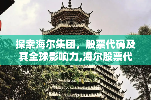 探索海尔集团，股票代码及其全球影响力,海尔股票代码是多少