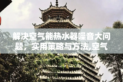 解决空气能热水器噪音大问题，实用策略与方法,空气能热水器噪音大如何解决