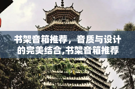 书架音箱推荐，音质与设计的完美结合,书架音箱推荐