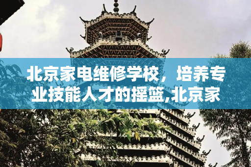 北京家电维修学校，培养专业技能人才的摇篮,北京家电维修学校地址