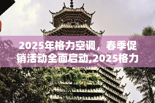 2025年格力空调，春季促销活动全面启动,2025格力空调近期有活动吗