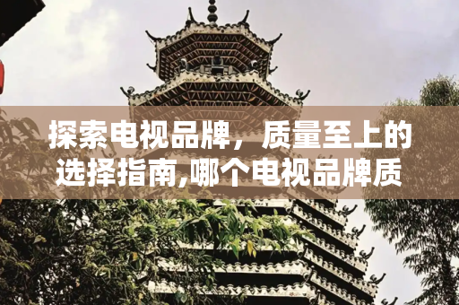 探索电视品牌，质量至上的选择指南,哪个电视品牌质量好