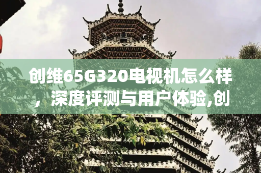 创维65G320电视机怎么样，深度评测与用户体验,创维65g320电视机怎么样