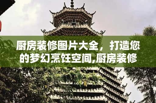 厨房装修图片大全，打造您的梦幻烹饪空间,厨房装修图片大全