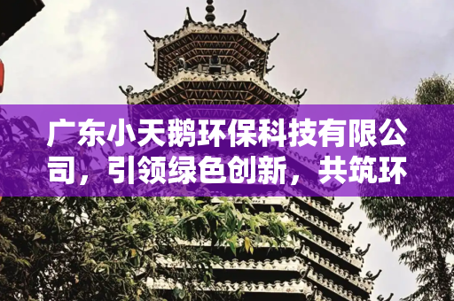 广东小天鹅环保科技有限公司，引领绿色创新，共筑环保未来,广东小天鹅环保科技有限公司