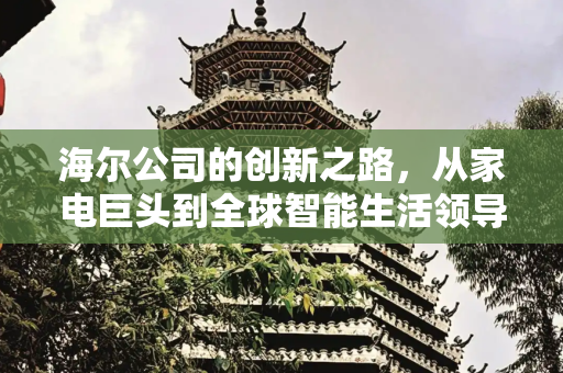 海尔公司的创新之路，从家电巨头到全球智能生活领导者,海尔公司